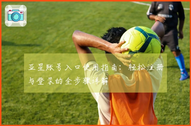 亚星账号入口使用指南：轻松注册与登录的全步骤详解