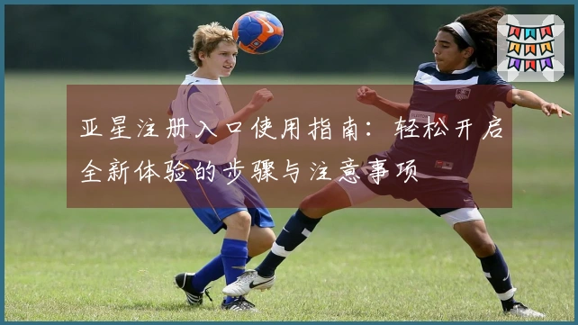 亚星注册入口使用指南:轻松开启全新体验的步骤与注意事项