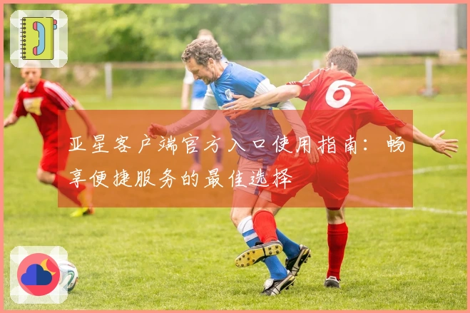 亚星客户端官方入口使用指南：畅享便捷服务的最佳选择